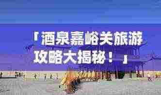 「酒泉嘉峪关旅游攻略大揭秘!」