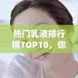 热门乳液排行榜TOP10，你Pick哪一款？
