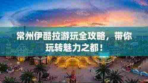 常州伊酷拉游玩全攻略，带你玩转魅力之都！