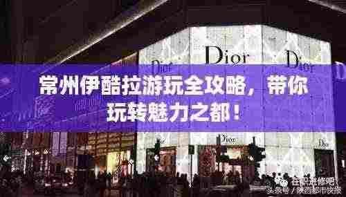 常州伊酷拉游玩全攻略,带你玩转魅力之都!