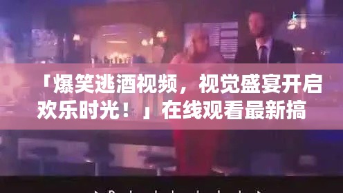 「爆笑逃酒视频,视觉盛宴开启欢乐时光!」在线观看最新搞笑片段