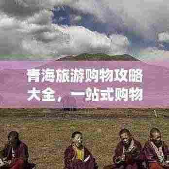 青海旅游购物攻略大全,一站式购物指南,让你轻松带走心仪好物!