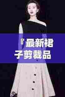 『最新裙子剪裁品牌榜单TOP10,时尚魅力一览无余』