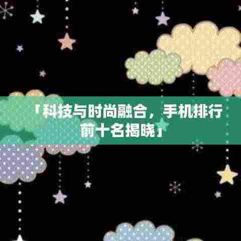 「科技与时尚融合,手机排行前十名揭晓」