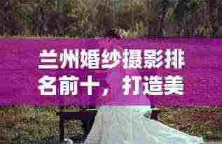 兰州婚纱摄影排名前十，打造美好回忆的优选榜单——最新婚纱摄影榜单揭晓！