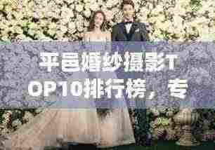 平邑婚纱摄影TOP10排行榜,专业团队缔造绝美回忆
