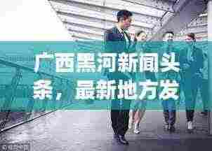 广西黑河新闻头条，最新地方发展动态引领者
