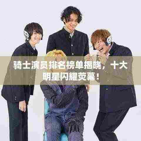 骑士演员排名榜单揭晓，十大明星闪耀荧幕！