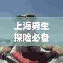 上海男生探险必备！独家旅游攻略带你畅游魅力都市