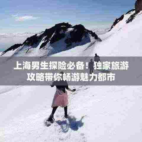 上海男生探险必备!独家旅游攻略带你畅游魅力都市