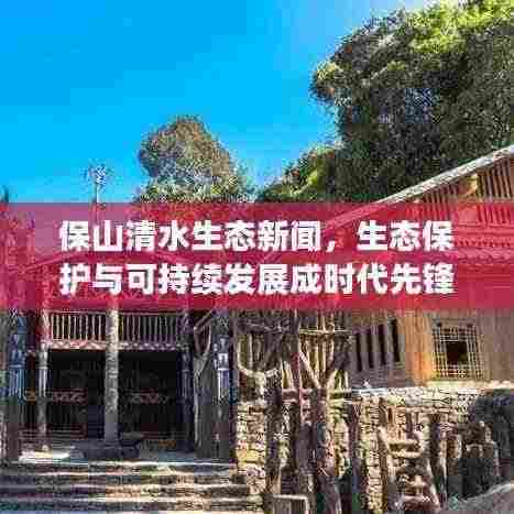 保山清水生态新闻，生态保护与可持续发展成时代先锋