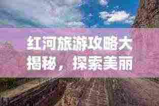红河旅游攻略大揭秘,探索美丽的神秘之地!