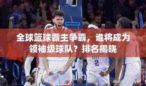 全球篮球霸主争霸,谁将成为领袖级球队?排名揭晓