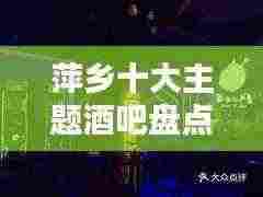 萍乡十大主题酒吧盘点,夜生活风情独特迷人