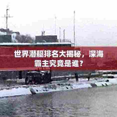 世界潜艇排名大揭秘，深海霸主究竟是谁？