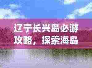 辽宁长兴岛必游攻略,探索海岛魅力之旅!
