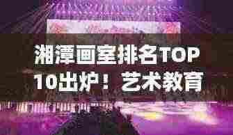 湘潭画室排名TOP10出炉!艺术教育璀璨明珠榜单揭晓!