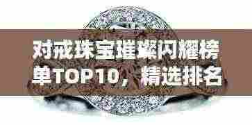 对戒珠宝璀璨闪耀榜单TOP10,精选排名前十名珠宝品牌