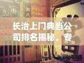 长治上门典当公司排名揭秘，专业权威解析，为您精选优质典当行！