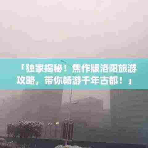 「独家揭秘！焦作版洛阳旅游攻略，带你畅游千年古都！」