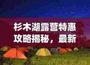 杉木湖露营特惠攻略揭秘,最新优惠一网打尽!