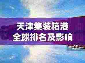 天津集装箱港全球排名及影响力解析