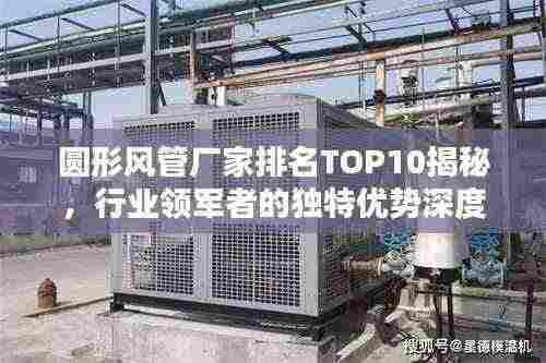 圆形风管厂家排名TOP10揭秘,行业领军者的独特优势深度解析