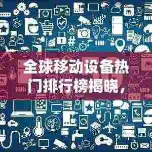 全球移动设备热门排行榜揭晓,手机使用排名大揭秘!