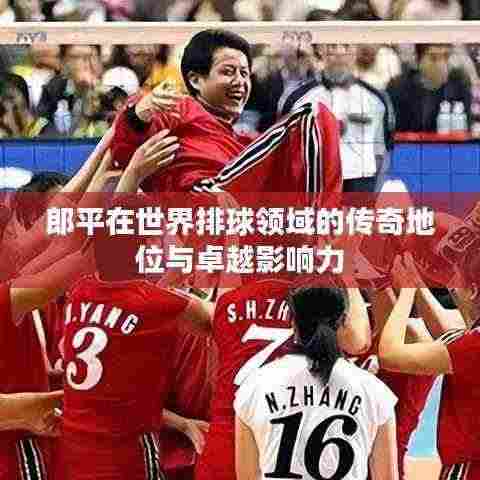 郎平在世界排球领域的传奇地位与卓越影响力