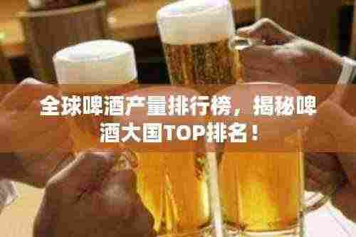 全球啤酒产量排行榜,揭秘啤酒大国TOP排名!