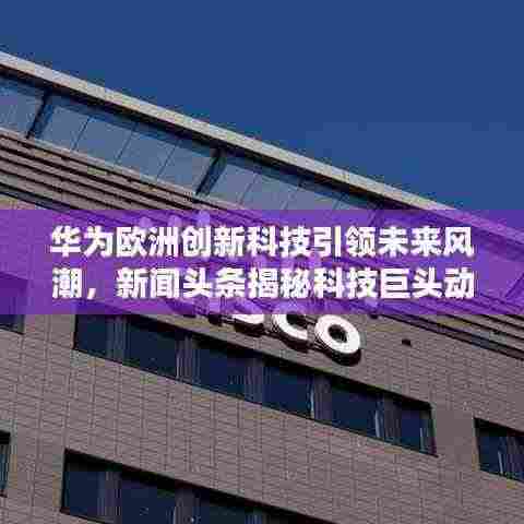 华为欧洲创新科技引领未来风潮,新闻头条揭秘科技巨头动态