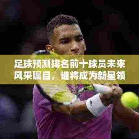 足球预测排名前十球员未来风采瞩目,谁将成为新星领袖?