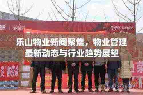 乐山物业新闻聚焦,物业管理最新动态与行业趋势展望