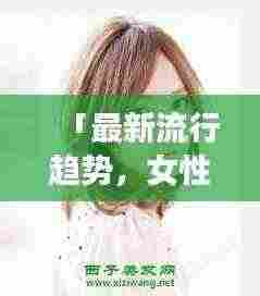 「最新流行趋势,女性发型设计,百度带你探索时尚魅力」