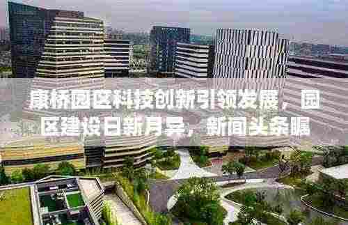 康桥园区科技创新引领发展，园区建设日新月异，新闻头条瞩目关注