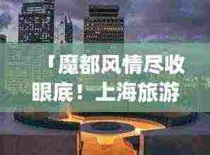 「魔都风情尽收眼底!上海旅游攻略带你领略繁华都市的魅力」