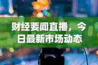 财经要闻直播，今日最新市场动态，洞悉财经要闻动态播报