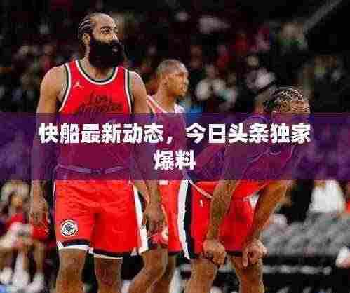 快船最新动态,今日头条独家爆料