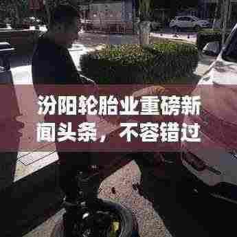 汾阳轮胎业重磅新闻头条，不容错过！