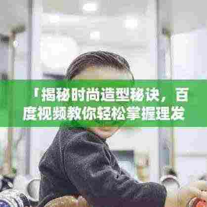 「揭秘时尚造型秘诀,百度视频教你轻松掌握理发技巧」