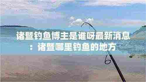 诸暨钓鱼博主是谁呀最新消息：诸暨哪里钓鱼的地方 