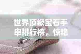 世界顶级宝石手串排行榜，惊艳你的眼球！