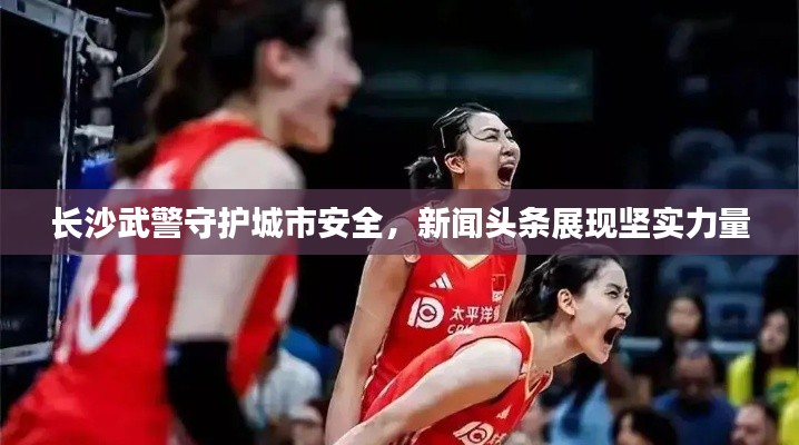 长沙武警守护城市安全,新闻头条展现坚实力量