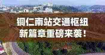 铜仁南站交通枢纽新篇章重磅来袭！