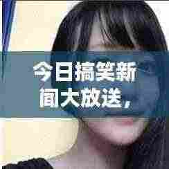 今日搞笑新闻大放送，笑料不断，让你笑到肚子疼！