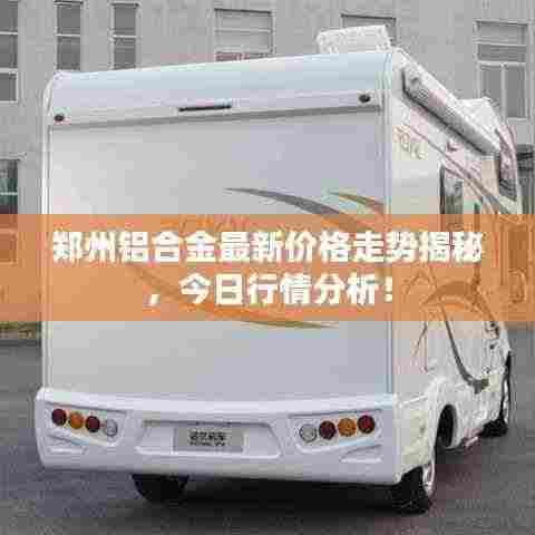 郑州铝合金最新价格走势揭秘，今日行情分析！