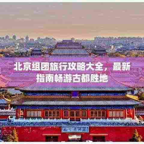 北京组团旅行攻略大全，最新指南畅游古都胜地