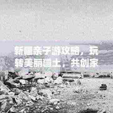 新疆亲子游攻略，玩转美丽疆土，共创家庭旅行美好记忆