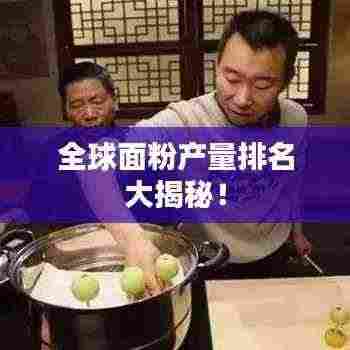 全球面粉产量排名大揭秘！