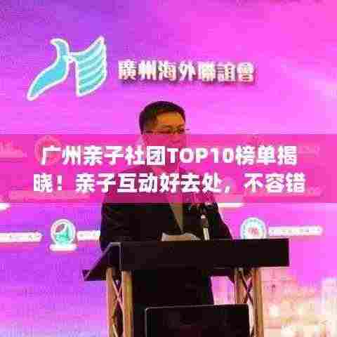 广州亲子社团TOP10榜单揭晓！亲子互动好去处，不容错过！